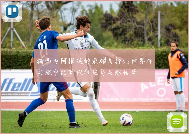 梅西与阿根廷的荣耀与挣扎世界杯之旅中的时代印记与足球传奇
