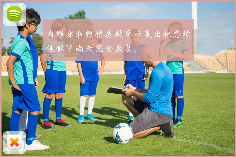 内维尔和赖特质疑萨卡复出状态称他似乎尚未完全康复