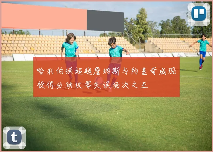 哈利伯顿超越詹姆斯与约基奇成现役得分助攻零失误场次之王
