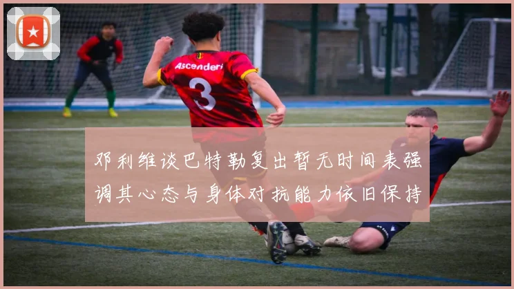 邓利维谈巴特勒复出暂无时间表强调其心态与身体对抗能力依旧保持