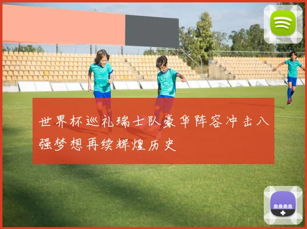世界杯巡礼瑞士队豪华阵容冲击八强梦想再续辉煌历史