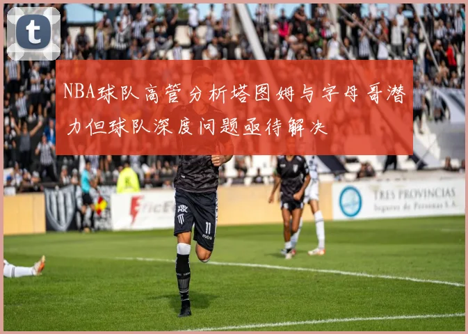 NBA球队高管分析塔图姆与字母哥潜力但球队深度问题亟待解决