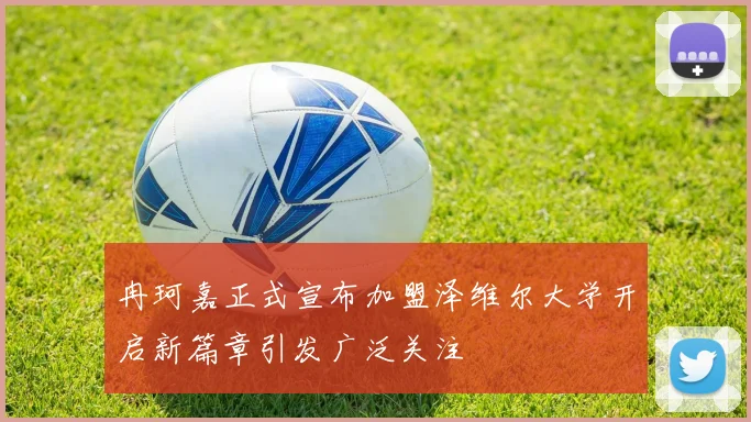 冉珂嘉正式宣布加盟泽维尔大学开启新篇章引发广泛关注