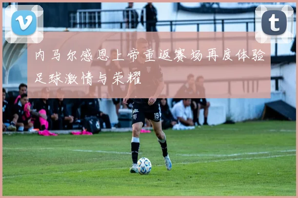 内马尔感恩上帝重返赛场再度体验足球激情与荣耀