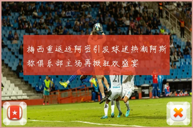 梅西重返迈阿密引发球迷热潮阿斯称俱乐部主场再掀狂欢盛宴