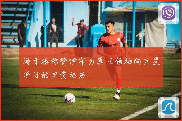 海于格称赞伊布为真正领袖向巨星学习的宝贵经历