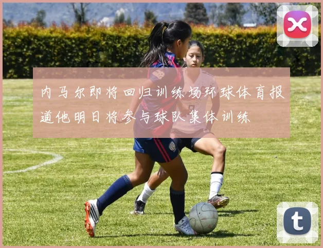 内马尔即将回归训练场环球体育报道他明日将参与球队集体训练