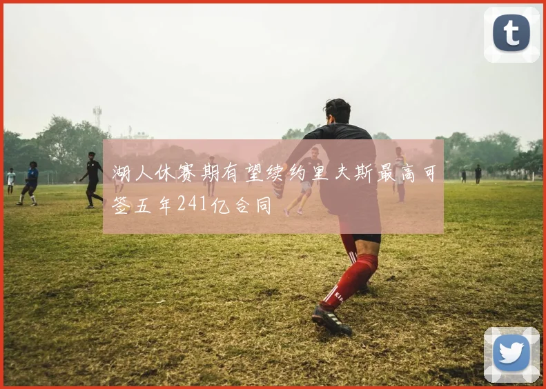 湖人休赛期有望续约里夫斯最高可签五年241亿合同