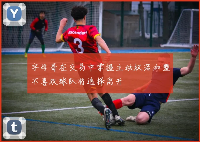 字母哥在交易中掌握主动权若加盟不喜欢球队将选择离开