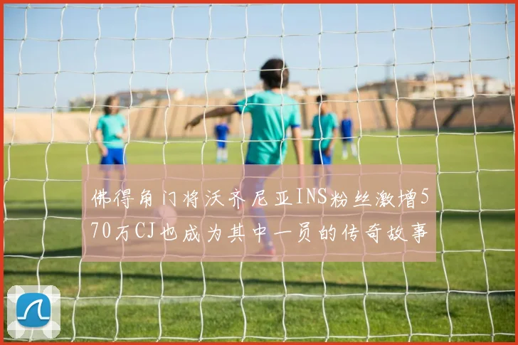 佛得角门将沃齐尼亚INS粉丝激增570万CJ也成为其中一员的传奇故事