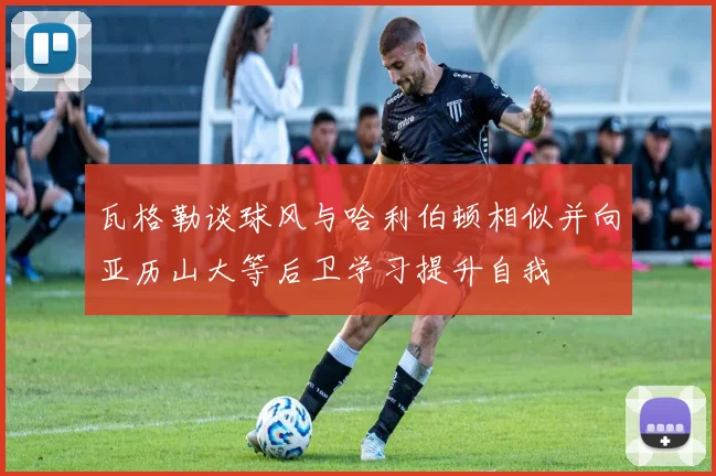 瓦格勒谈球风与哈利伯顿相似并向亚历山大等后卫学习提升自我