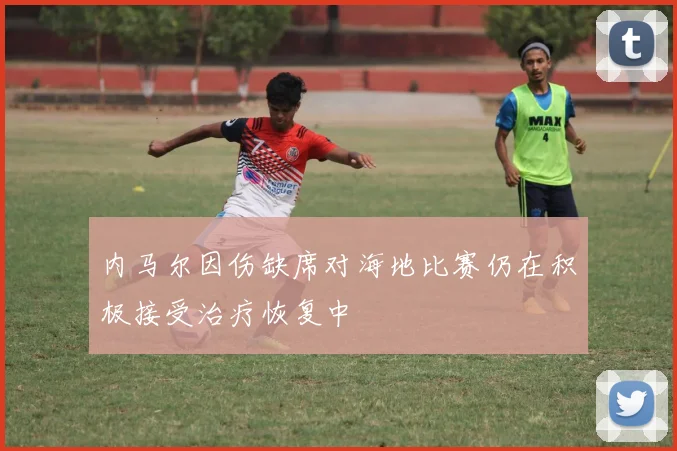 内马尔因伤缺席对海地比赛仍在积极接受治疗恢复中