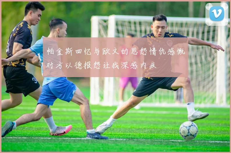 帕金斯回忆与欧文的恩怨情仇感慨对方以德报怨让我深感内疚